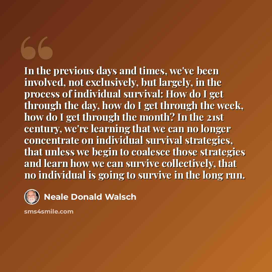 “In the previous days and times, we've been involved, not exclusively, but largely, in the process of individual survival: How do I get through the day, how do I get through the week, how do I get through the month? In the 21st century, we're learning that we can no longer concentrate on individual…” quote by Neale Donald Walsch