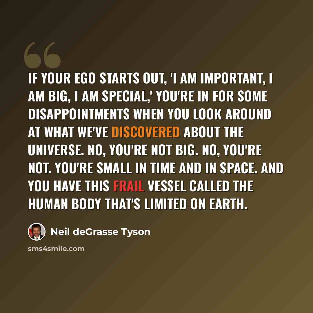 “If your ego starts out, 'I am important, I am big, I am special,' you're in for some disappointments when you look around at what we've discovered about the universe. No, you're not big. No, you're not. You're small in time and in space. And you have this frail vessel called the human body that's…” quote by Neil deGrasse Tyson