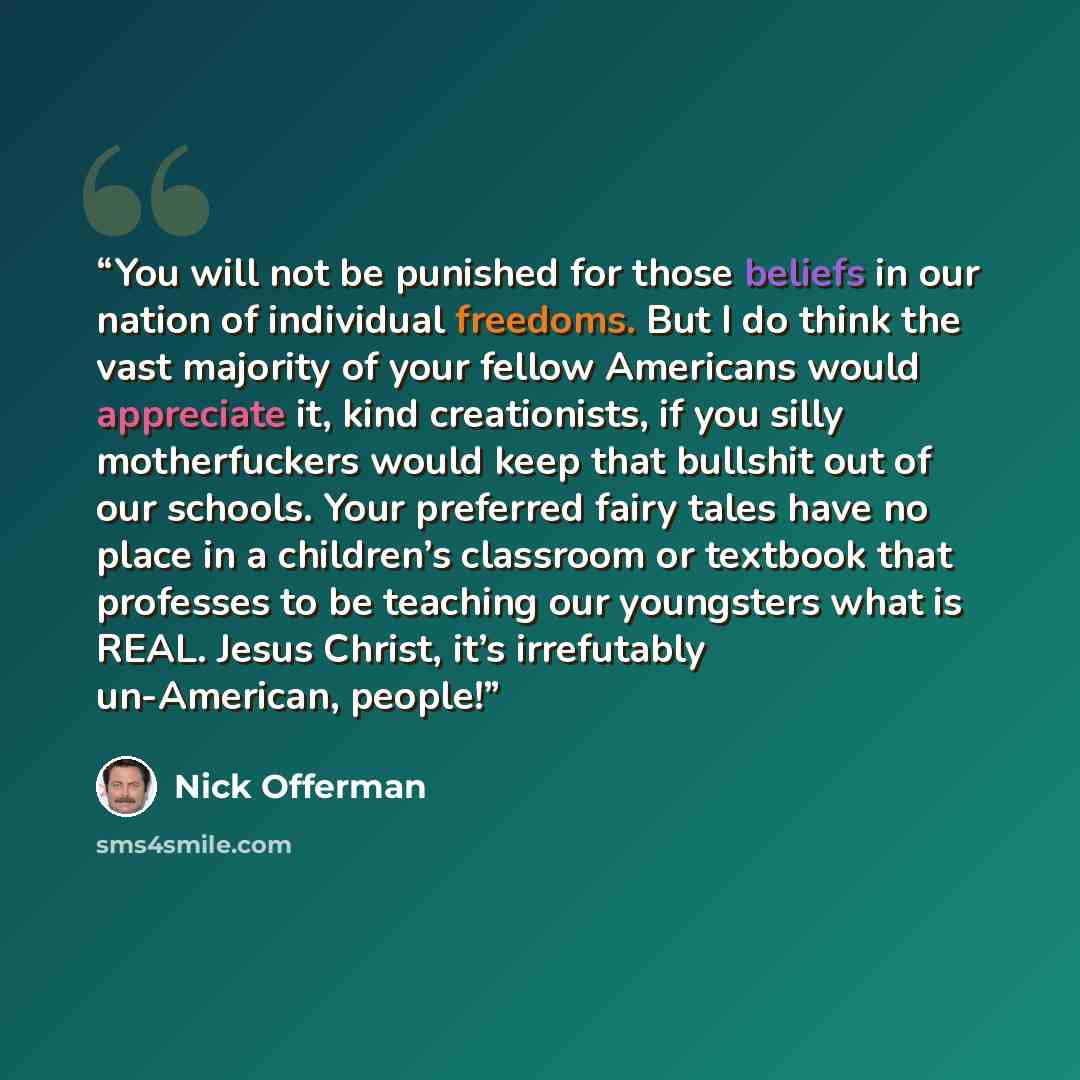 “You will not be punished for those beliefs in our nation of individual freedoms. But I do think the vast majority of your fellow Americans would appreciate it, kind creationists, if you silly motherfuckers would keep that bullshit out of our schools. Your preferred fairy tales have no place in a…” quote by Nick Offerman
