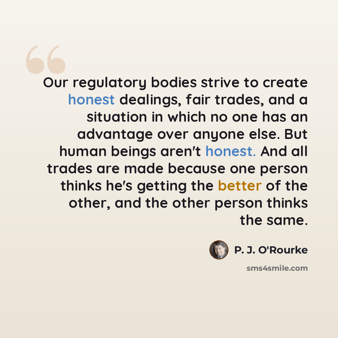 “Our regulatory bodies strive to create honest dealings, fair trades, and a situation in which no one has an advantage over anyone else. But human beings aren't honest. And all trades are made because one person thinks he's getting the better of the other, and the other person thinks the same.” quote by P. J. O'Rourke