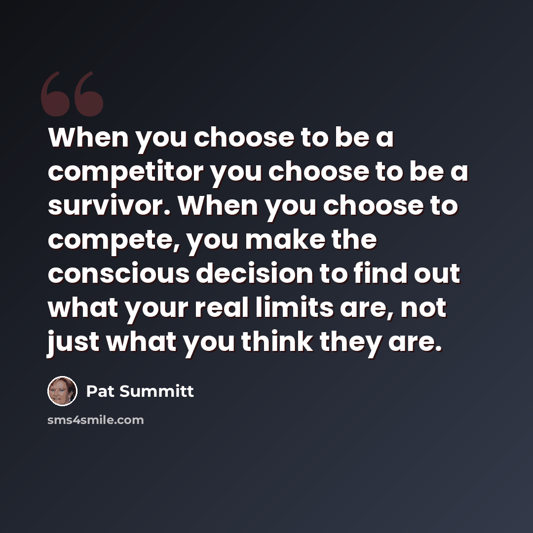 “When you choose to be a competitor you choose to be a survivor. When you choose to compete, you make the conscious decision to find out what your real limits are, not just what you think they are.” quote by Pat Summitt