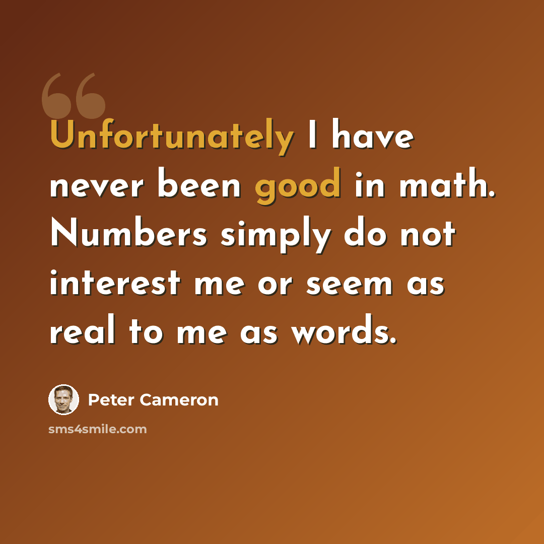 “Unfortunately I have never been good in math. Numbers simply do not interest me or seem as real to me as words.” quote by Peter Cameron
