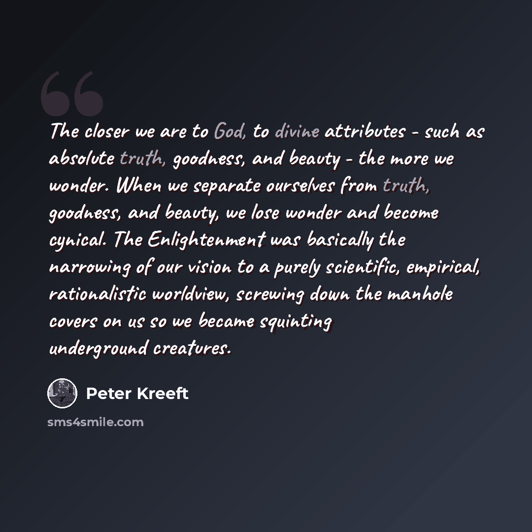 “The closer we are to God, to divine attributes - such as absolute truth, goodness, and beauty - the more we wonder. When we separate ourselves from truth, goodness, and beauty, we lose wonder and become cynical. The Enlightenment was basically the narrowing of our vision to a purely scientific…” quote by Peter Kreeft