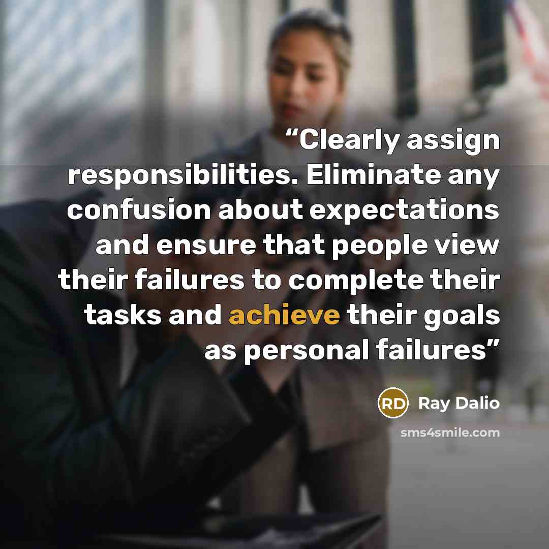 “Clearly assign responsibilities. Eliminate any confusion about expectations and ensure that people view their failures to complete their tasks and achieve their goals as personal failures” quote by Ray Dalio