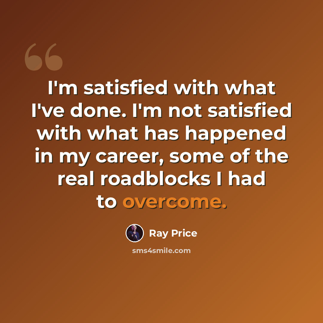 “I'm satisfied with what I've done. I'm not satisfied with what has happened in my career, some of the real roadblocks I had to overcome.” quote by Ray Price