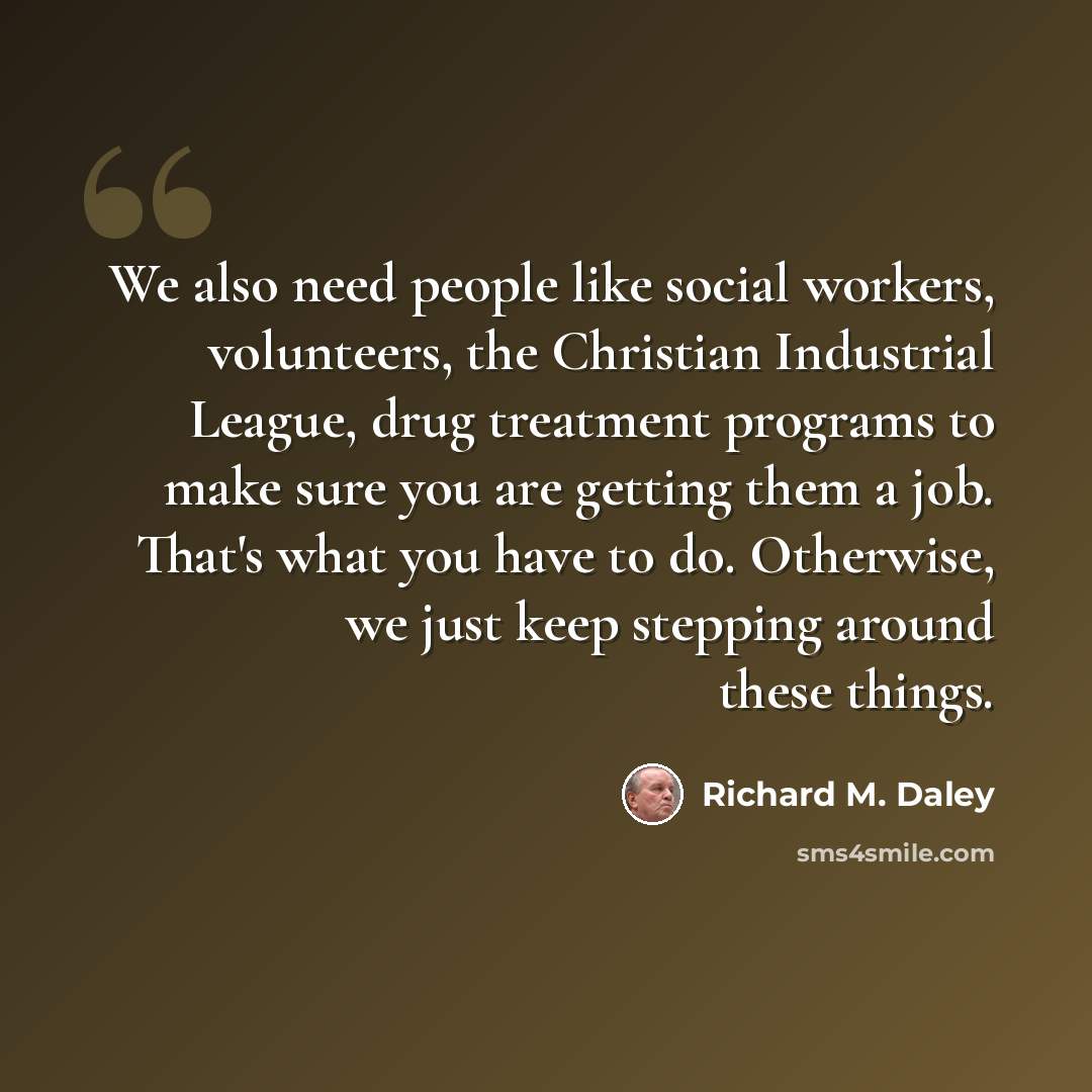 “We also need people like social workers, volunteers, the Christian Industrial League, drug treatment programs to make sure you are getting them a job. That's what you have to do. Otherwise, we just keep stepping around these things.” quote by Richard M. Daley