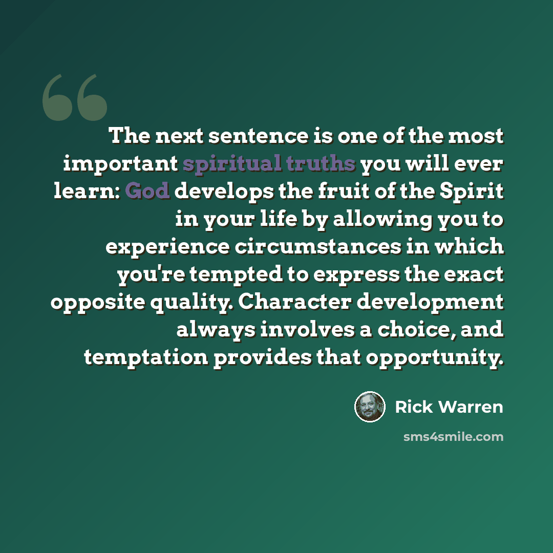 “The next sentence is one of the most important spiritual truths you will ever learn: God develops the fruit of the Spirit in your life by allowing you to experience circumstances in which you're tempted to express the exact opposite quality. Character development always involves a choice, and…” quote by Rick Warren