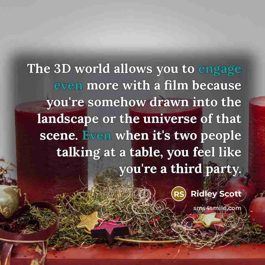 “The 3D world allows you to engage even more with a film because you're somehow drawn into the landscape or the universe of that scene. Even when it's two people talking at a table, you feel like you're a third party.” quote by Ridley Scott