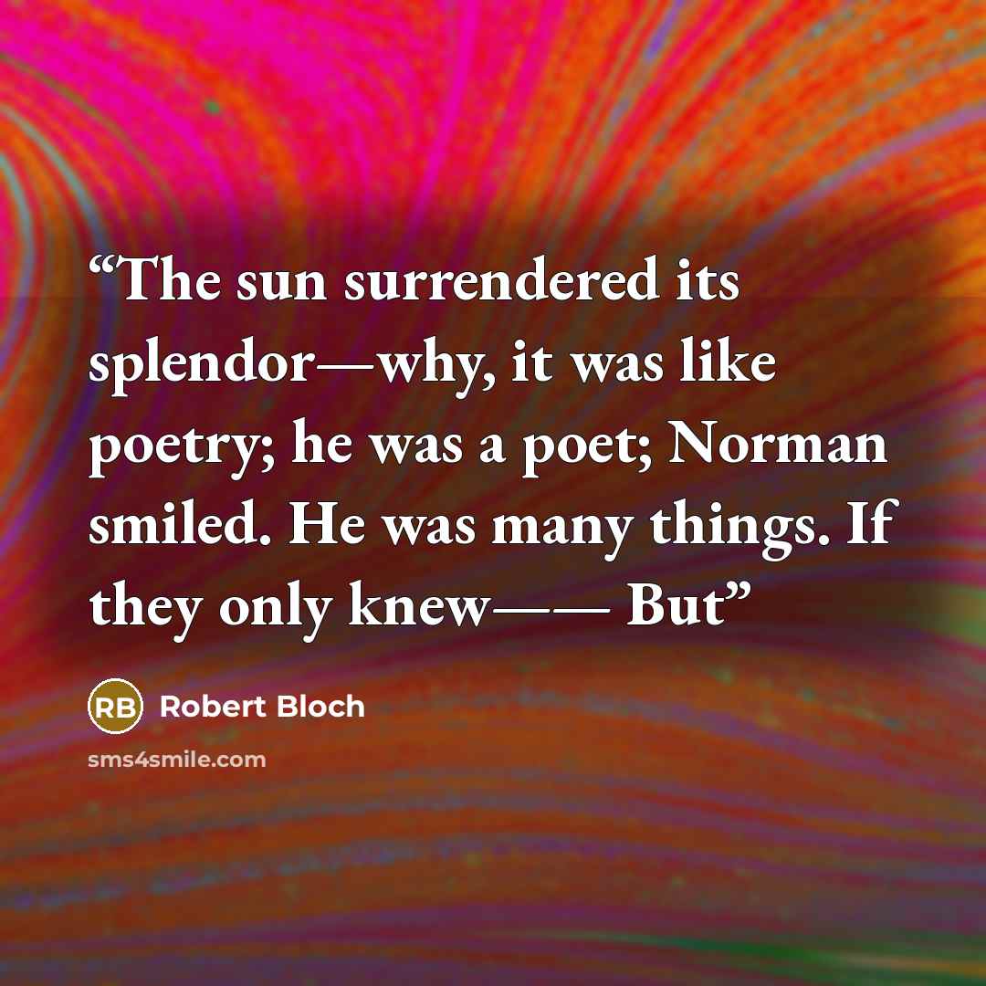 “The sun surrendered its splendor—why, it was like poetry; he was a poet; Norman smiled. He was many things. If they only knew—— But” quote by Robert Bloch