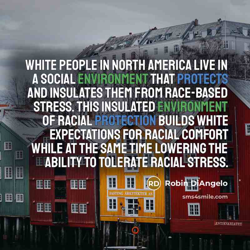 “White people in North America live in a social environment that protects and insulates them from race-based stress. This insulated environment of racial protection builds white expectations for racial comfort while at the same time lowering the ability to tolerate racial stress.” quote by Robin DiAngelo