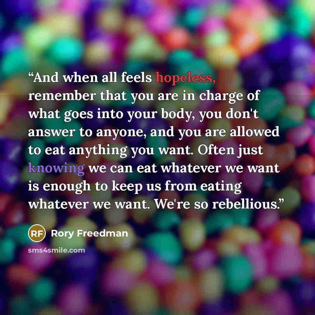 “And when all feels hopeless, remember that you are in charge of what goes into your body, you don't answer to anyone, and you are allowed to eat anything you want. Often just knowing we can eat whatever we want is enough to keep us from eating whatever we want. We're so rebellious.” quote by Rory Freedman