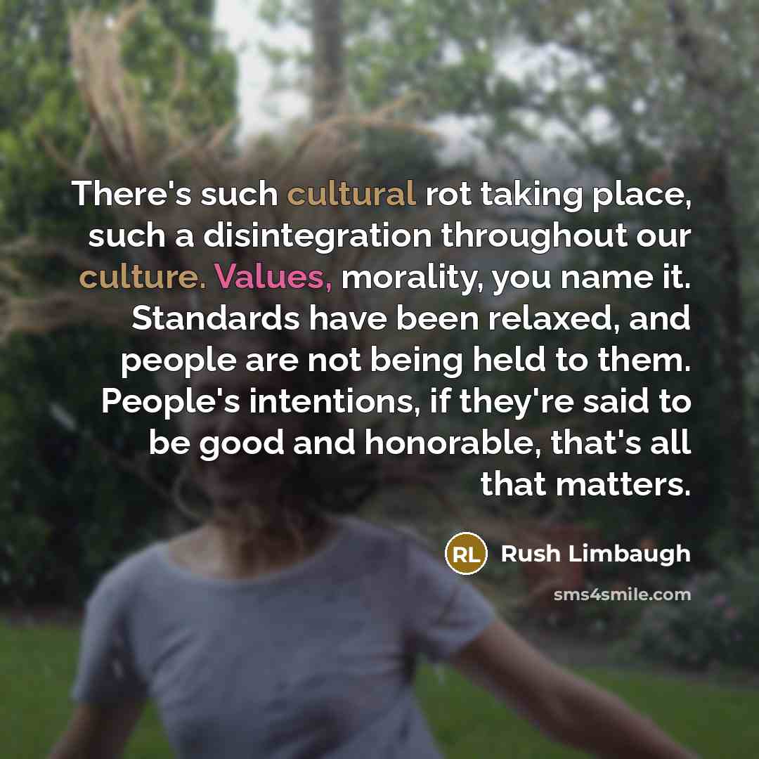 “There's such cultural rot taking place, such a disintegration throughout our culture. Values, morality, you name it. Standards have been relaxed, and people are not being held to them. People's intentions, if they're said to be good and honorable, that's all that matters.” quote by Rush Limbaugh