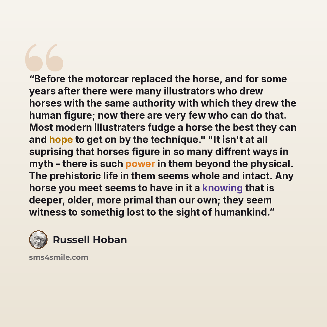 “Before the motorcar replaced the horse, and for some years after there were many illustrators who drew horses with the same authority with which they drew the human figure; now there are very few who can do that. Most modern illustraters fudge a horse the best they can and hope to get on by the…” quote by Russell Hoban