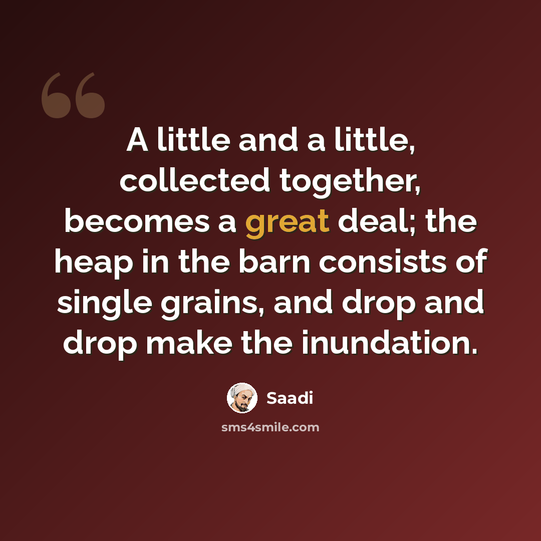 “A little and a little, collected together, becomes a great deal; the heap in the barn consists of single grains, and drop and drop make the inundation.” quote by Saadi