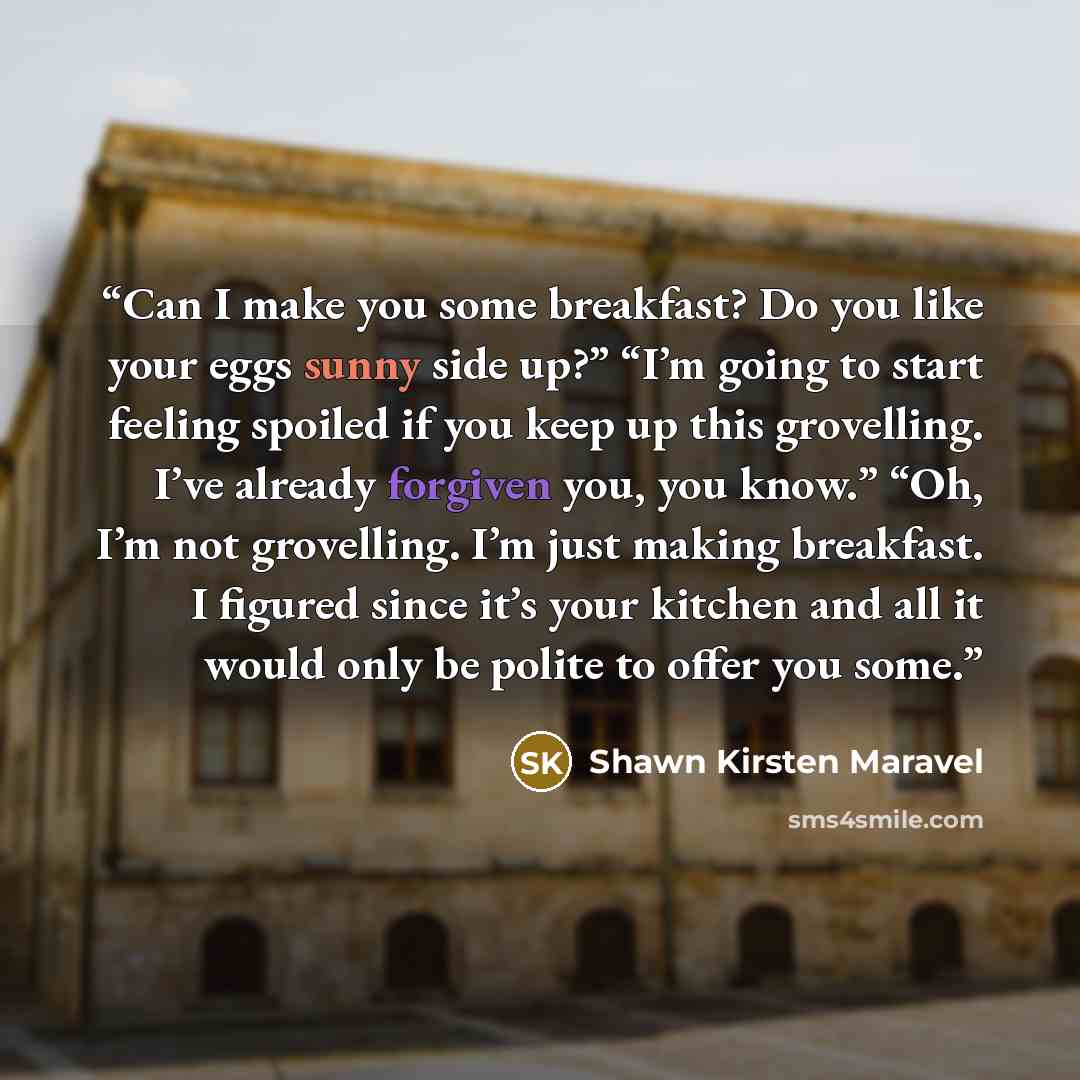 “Can I make you some breakfast? Do you like your eggs sunny side up?” “I’m going to start feeling spoiled if you keep up this grovelling. I’ve already forgiven you, you know.” “Oh, I’m not grovelling. I’m just making breakfast. I figured since it’s your kitchen and all it would only be polite to…” quote by Shawn Kirsten Maravel