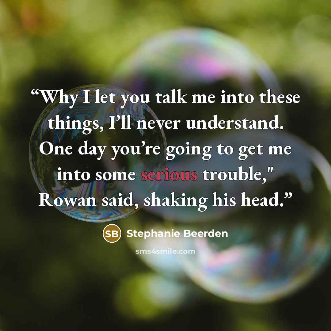 “Why I let you talk me into these things, I’ll never understand. One day you’re going to get me into some serious trouble," Rowan said, shaking his head.” quote by Stephanie Beerden