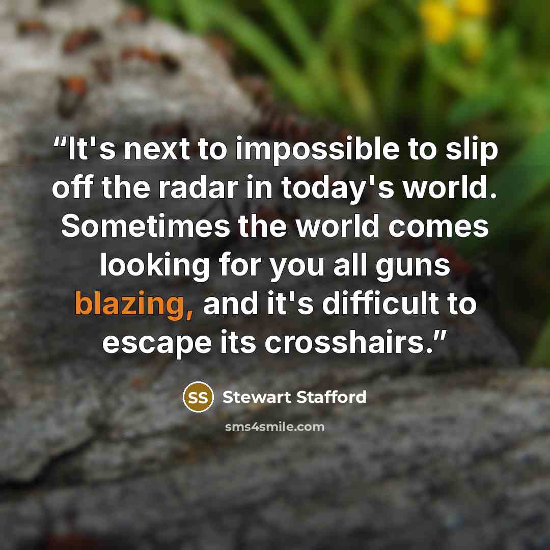 “It's next to impossible to slip off the radar in today's world. Sometimes the world comes looking for you all guns blazing, and it's difficult to escape its crosshairs.” quote by Stewart Stafford