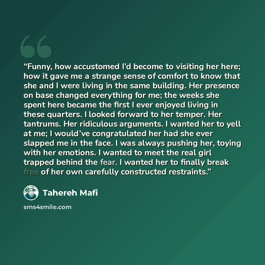 “Funny, how accustomed I’d become to visiting her here; how it gave me a strange sense of comfort to know that she and I were living in the same building. Her presence on base changed everything for me; the weeks she spent here became the first I ever enjoyed living in these quarters. I looked…” quote by Tahereh Mafi