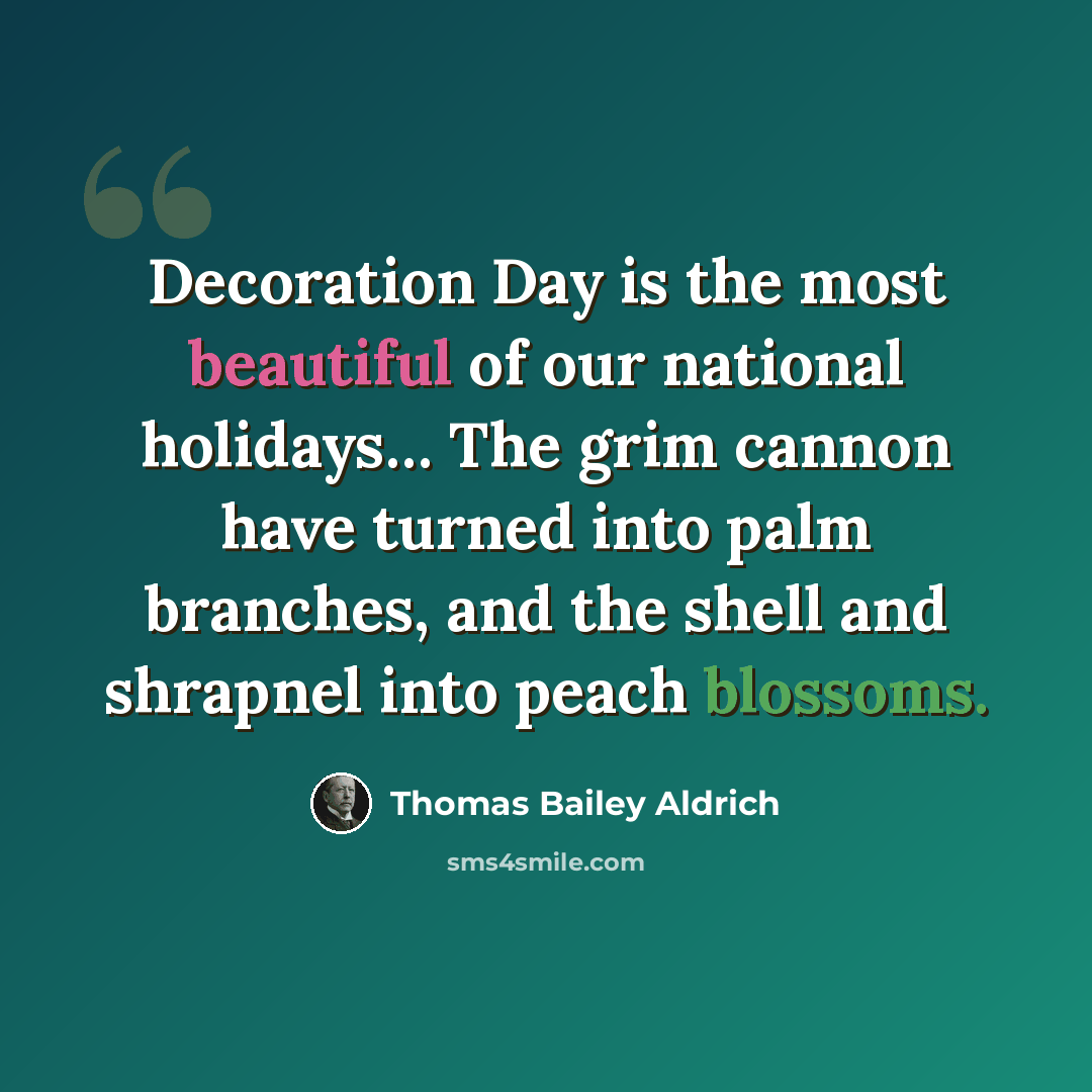“Decoration Day is the most beautiful of our national holidays… The grim cannon have turned into palm branches, and the shell and shrapnel into peach blossoms.” quote by Thomas Bailey Aldrich