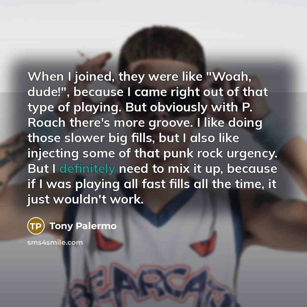 “When I joined, they were like "Woah, dude!", because I came right out of that type of playing. But obviously with P. Roach there's more groove. I like doing those slower big fills, but I also like injecting some of that punk rock urgency. But I definitely need to mix it up, because if I was…” quote by Tony Palermo