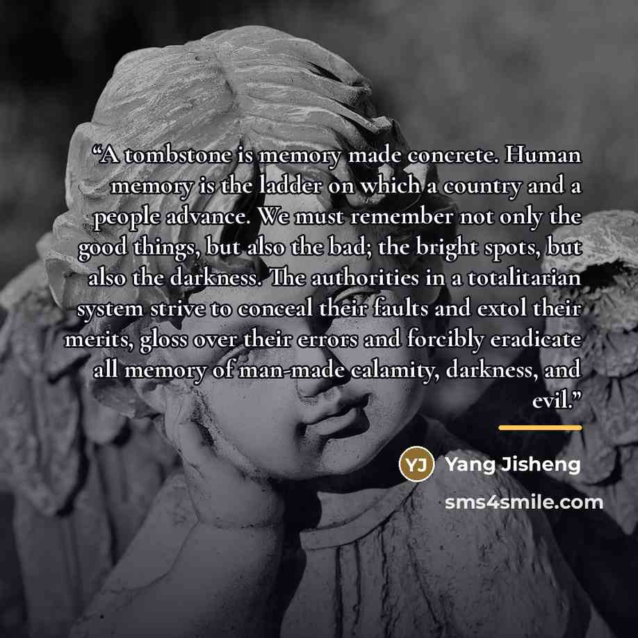 “A tombstone is memory made concrete. Human memory is the ladder on which a country and a people advance. We must remember not only the good things, but also the bad; the bright spots, but also the darkness. The authorities in a totalitarian system strive to conceal their faults and extol their…” quote by Yang Jisheng