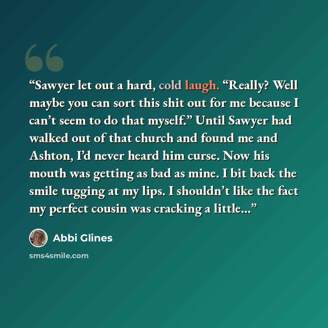 “Sawyer let out a hard, cold laugh. “Really? Well maybe you can sort this shit out for me because I can’t seem to do that myself.” Until Sawyer had walked out of that church and found me and Ashton, I’d never heard him curse. Now his mouth was getting as bad as mine. I bit back the smile tugging at…” quote by Abbi Glines