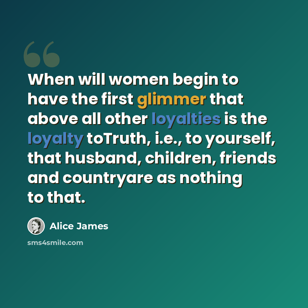 “When will women begin to have the first glimmer that above all other loyalties is the loyalty toTruth, i.e., to yourself, that husband, children, friends and countryare as nothing to that.” quote by Alice James