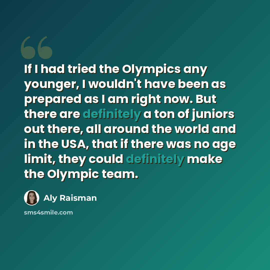 “If I had tried the Olympics any younger, I wouldn't have been as prepared as I am right now. But there are definitely a ton of juniors out there, all around the world and in the USA, that if there was no age limit, they could definitely make the Olympic team.” quote by Aly Raisman
