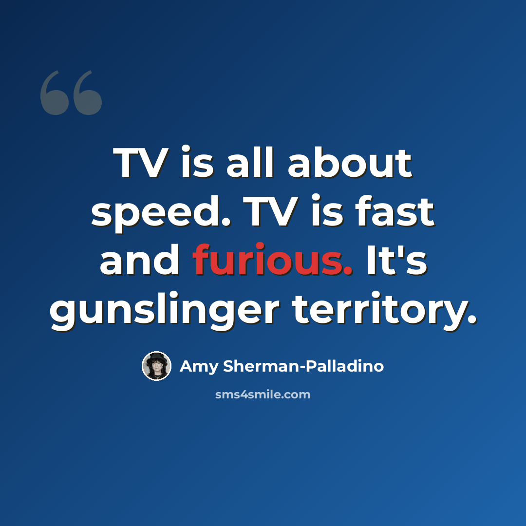 “TV is all about speed. TV is fast and furious. It's gunslinger territory.” quote by Amy Sherman-Palladino