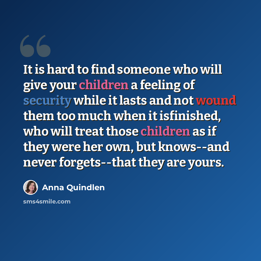 “It is hard to find someone who will give your children a feeling of security while it lasts and not wound them too much when it isfinished, who will treat those children as if they were her own, but knows--and never forgets--that they are yours.” quote by Anna Quindlen