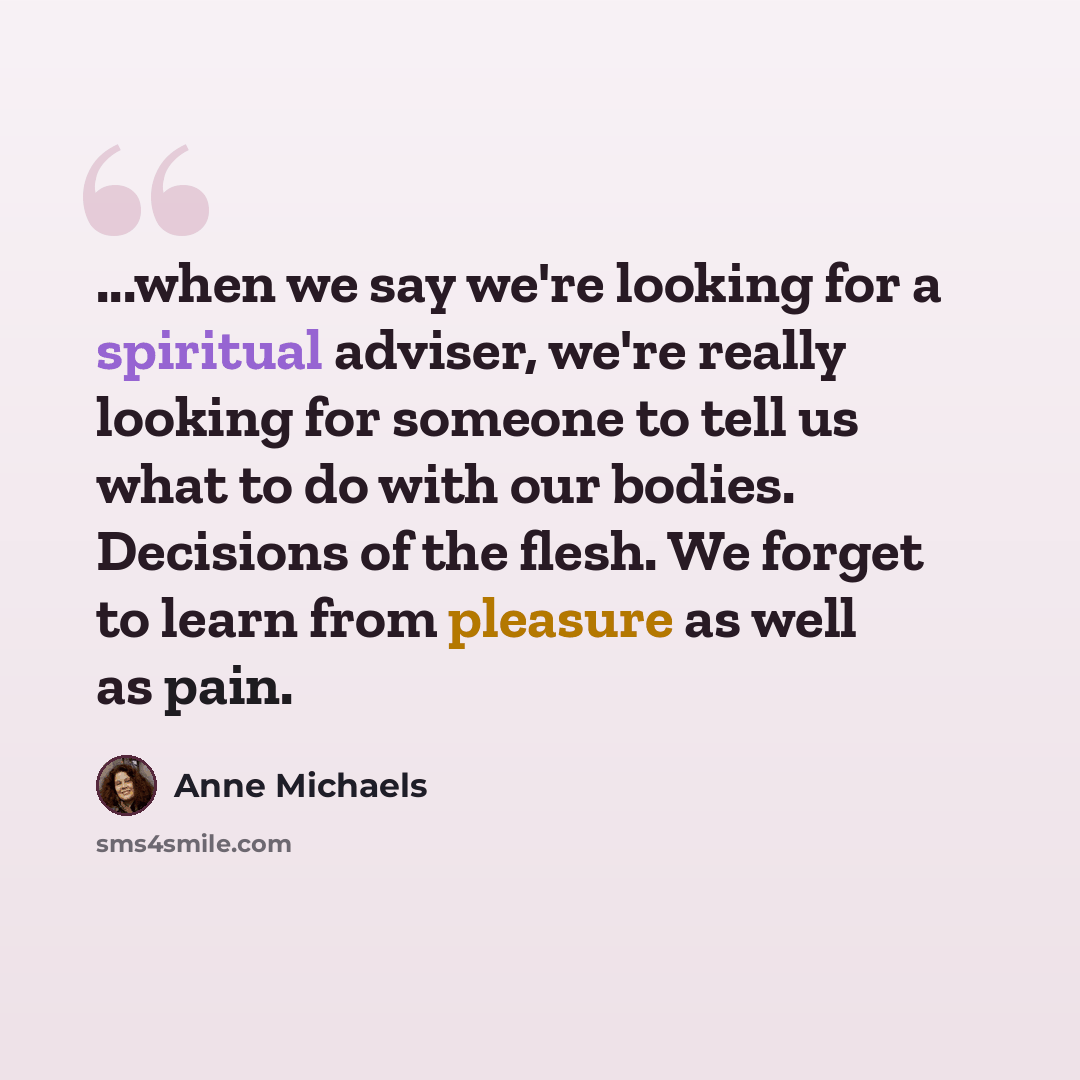 “...when we say we're looking for a spiritual adviser, we're really looking for someone to tell us what to do with our bodies. Decisions of the flesh. We forget to learn from pleasure as well as pain.” quote by Anne Michaels