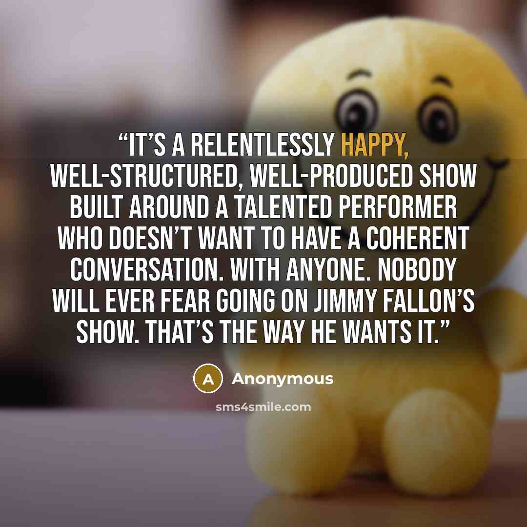 “It’s a relentlessly happy, well-structured, well-produced show built around a talented performer who doesn’t want to have a coherent conversation. With anyone. Nobody will ever fear going on Jimmy Fallon’s show. That’s the way he wants it.” quote by Anonymous