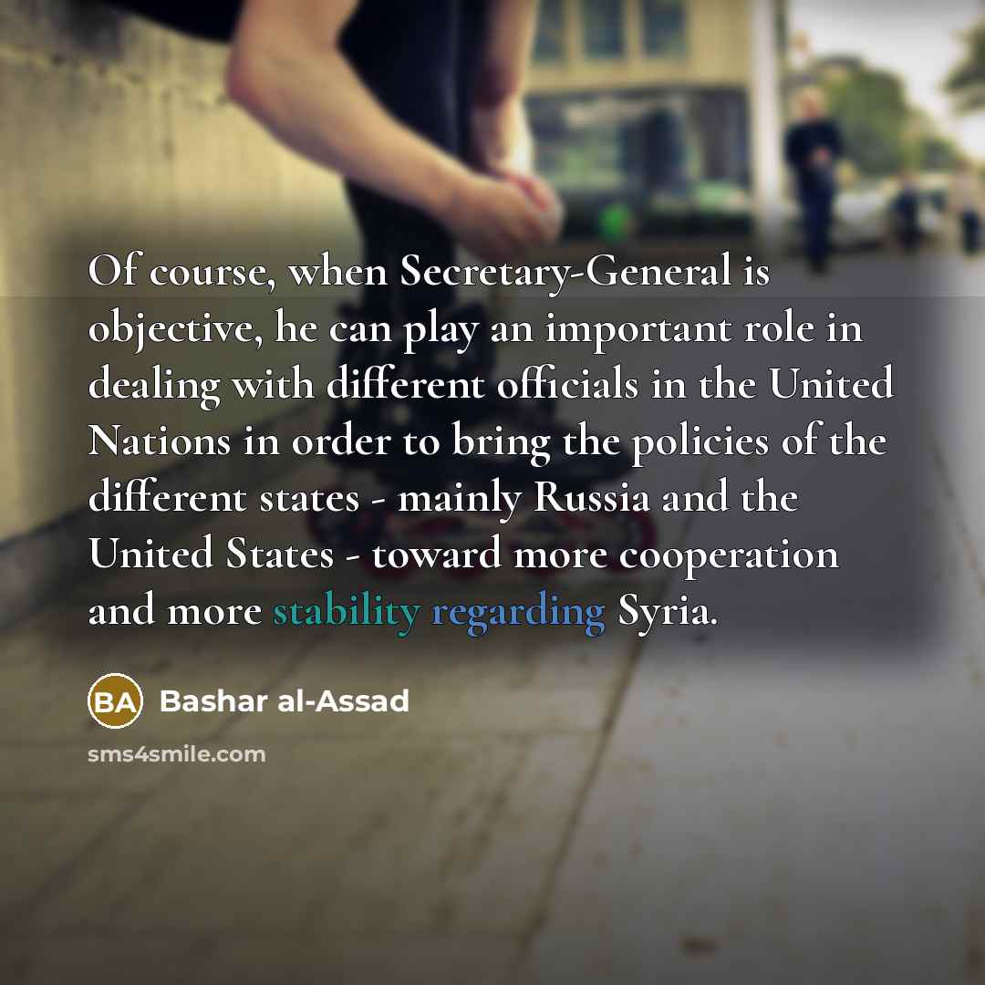 “Of course, when Secretary-General is objective, he can play an important role in dealing with different officials in the United Nations in order to bring the policies of the different states - mainly Russia and the United States - toward more cooperation and more stability regarding Syria.” quote by Bashar al-Assad