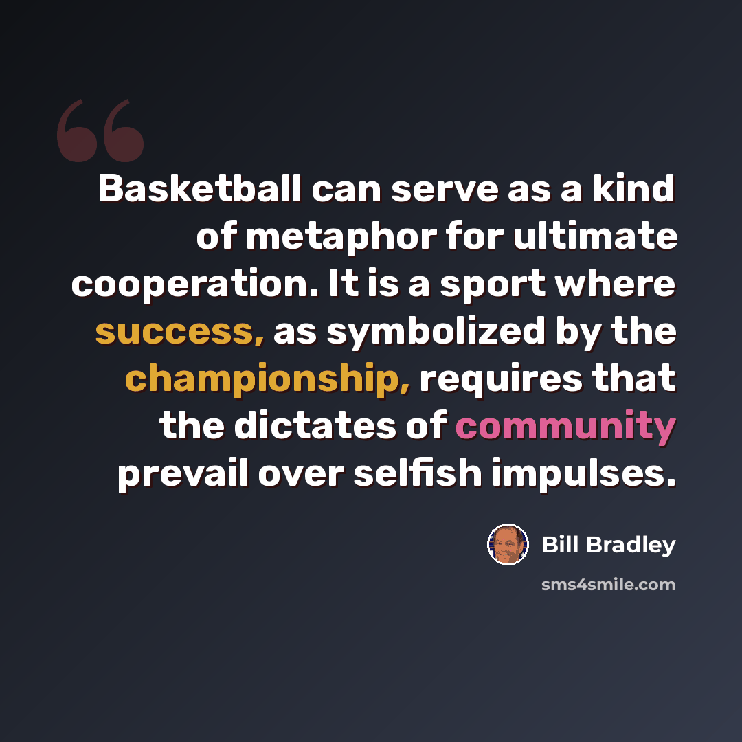 “Basketball can serve as a kind of metaphor for ultimate cooperation. It is a sport where success, as symbolized by the championship, requires that the dictates of community prevail over selfish impulses.” quote by Bill Bradley