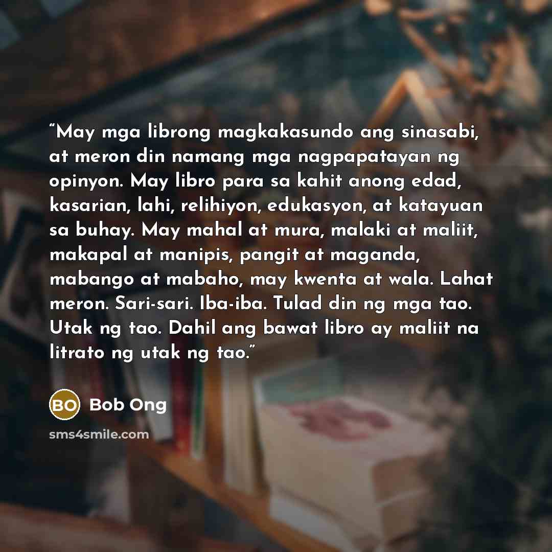 “May mga librong magkakasundo ang sinasabi, at meron din namang mga nagpapatayan ng opinyon. May libro para sa kahit anong edad, kasarian, lahi, relihiyon, edukasyon, at katayuan sa buhay. May mahal at mura, malaki at maliit, makapal at manipis, pangit at maganda, mabango at mabaho, may kwenta at…” quote by Bob Ong