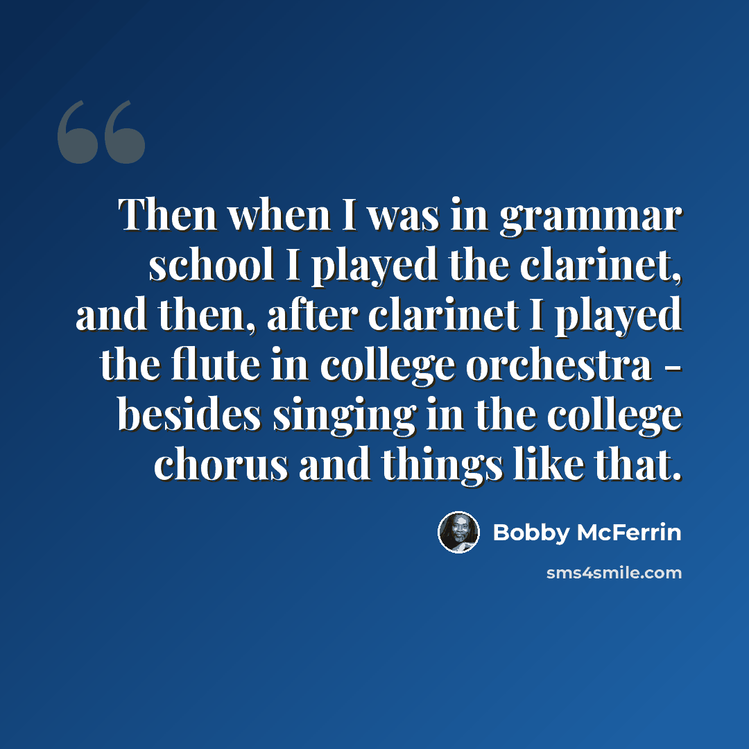 “Then when I was in grammar school I played the clarinet, and then, after clarinet I played the flute in college orchestra - besides singing in the college chorus and things like that.” quote by Bobby McFerrin
