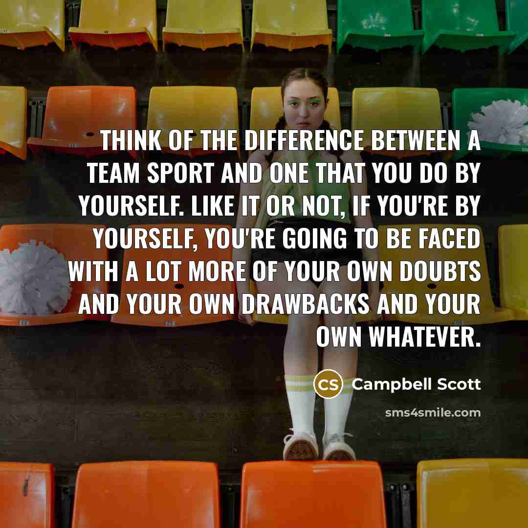 “Think of the difference between a team sport and one that you do by yourself. Like it or not, if you're by yourself, you're going to be faced with a lot more of your own doubts and your own drawbacks and your own whatever.” quote by Campbell Scott