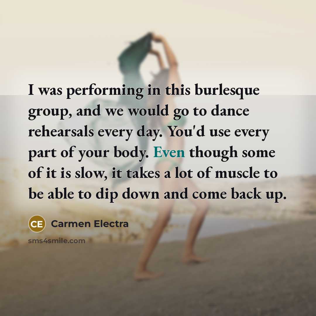 “I was performing in this burlesque group, and we would go to dance rehearsals every day. You'd use every part of your body. Even though some of it is slow, it takes a lot of muscle to be able to dip down and come back up.” quote by Carmen Electra