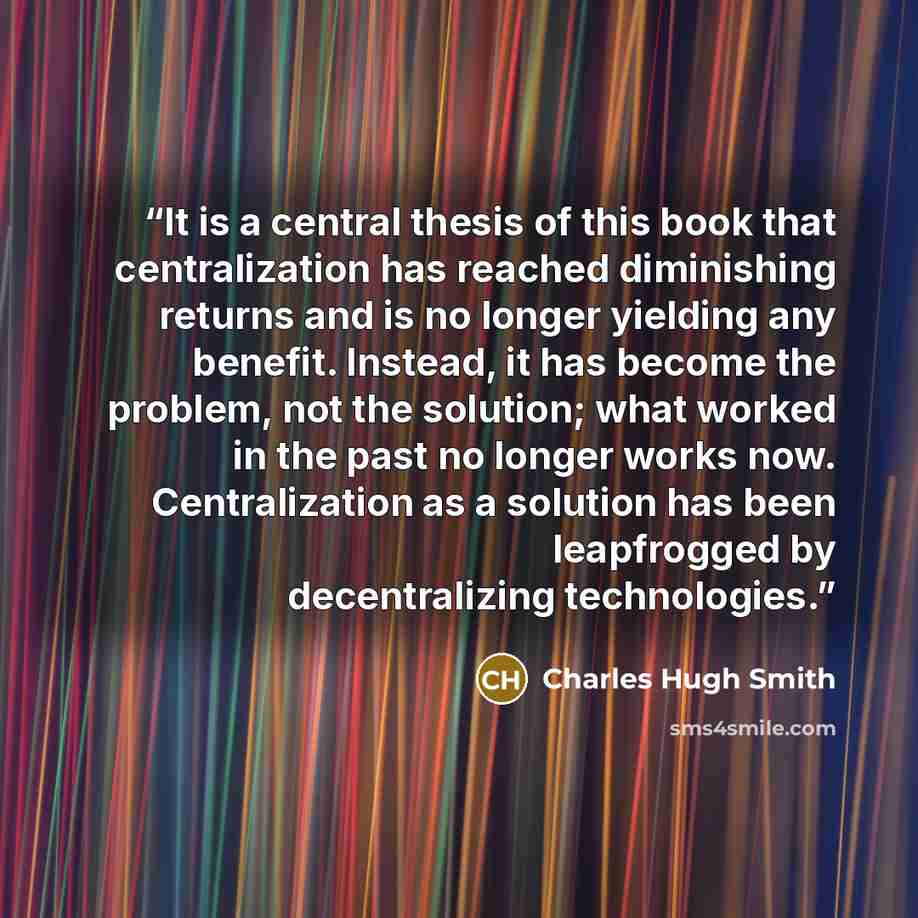 “It is a central thesis of this book that centralization has reached diminishing returns and is no longer yielding any benefit. Instead, it has become the problem, not the solution; what worked in the past no longer works now. Centralization as a solution has been leapfrogged by decentralizing…” quote by Charles Hugh Smith
