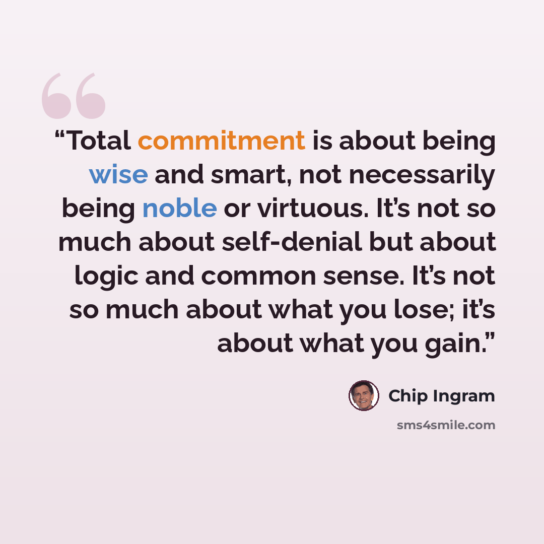 “Total commitment is about being wise and smart, not necessarily being noble or virtuous. It’s not so much about self-denial but about logic and common sense. It’s not so much about what you lose; it’s about what you gain.” quote by Chip Ingram