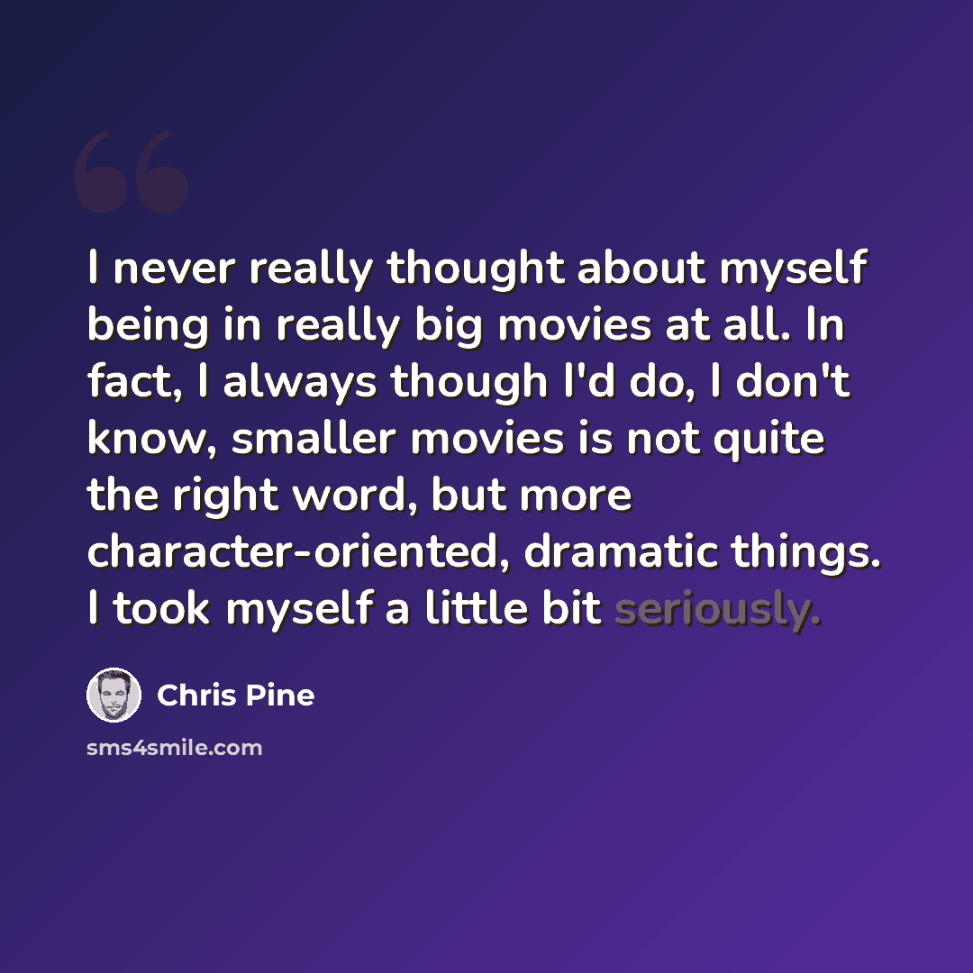 “I never really thought about myself being in really big movies at all. In fact, I always though I'd do, I don't know, smaller movies is not quite the right word, but more character-oriented, dramatic things. I took myself a little bit seriously.” quote by Chris Pine