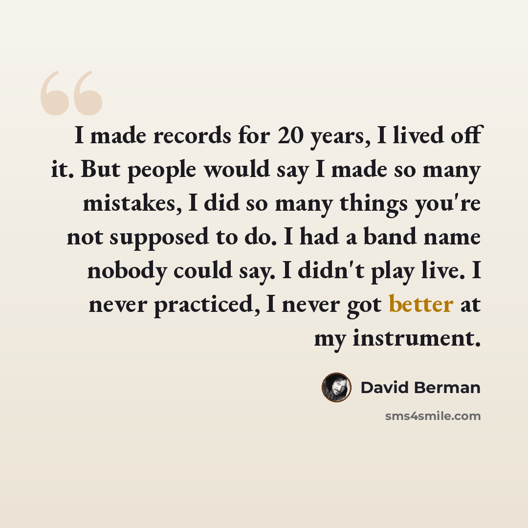 “I made records for 20 years, I lived off it. But people would say I made so many mistakes, I did so many things you're not supposed to do. I had a band name nobody could say. I didn't play live. I never practiced, I never got better at my instrument.” quote by David Berman