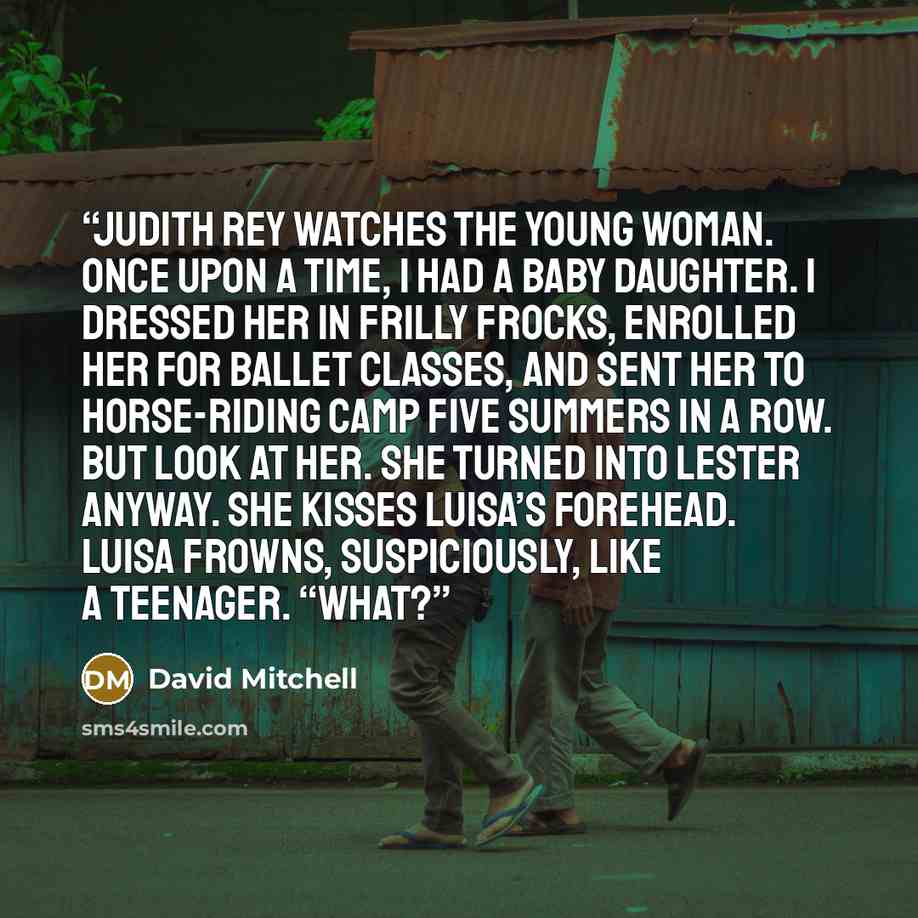 “Judith Rey watches the young woman. Once upon a time, I had a baby daughter. I dressed her in frilly frocks, enrolled her for ballet classes, and sent her to horse-riding camp five summers in a row. But look at her. She turned into Lester anyway. She kisses Luisa’s forehead. Luisa frowns…” quote by David Mitchell