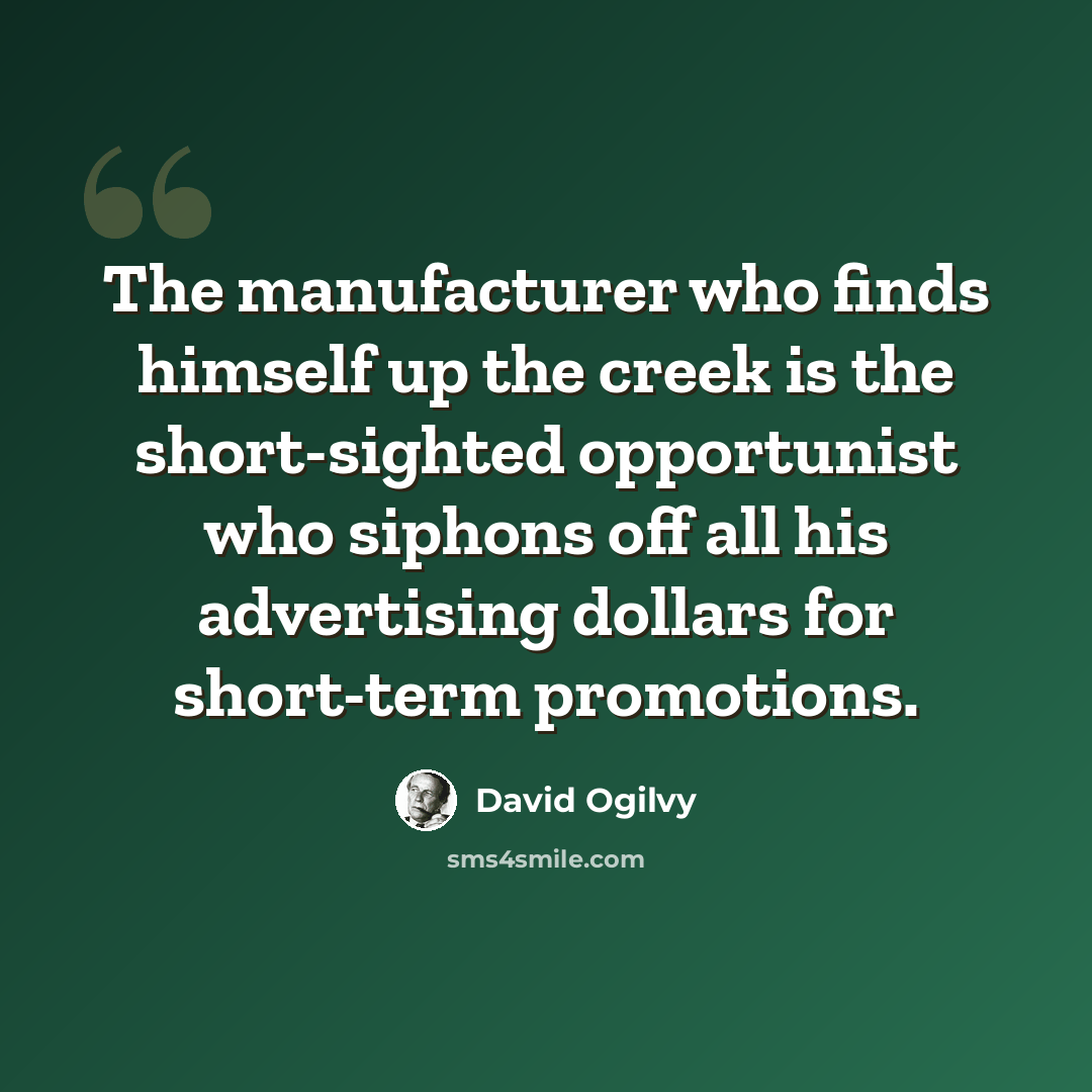 “The manufacturer who finds himself up the creek is the short-sighted opportunist who siphons off all his advertising dollars for short-term promotions.” quote by David Ogilvy