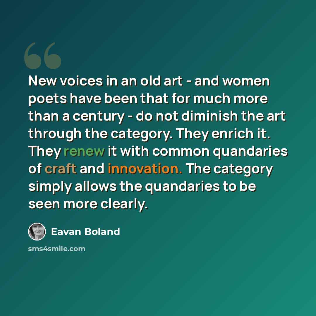 “New voices in an old art - and women poets have been that for much more than a century - do not diminish the art through the category. They enrich it. They renew it with common quandaries of craft and innovation. The category simply allows the quandaries to be seen more clearly.” quote by Eavan Boland