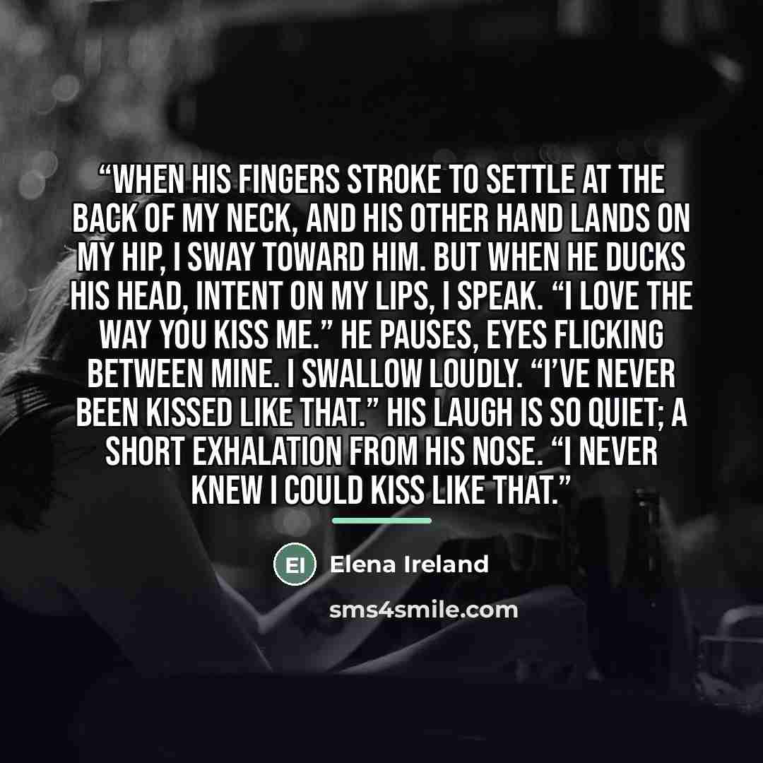 “When his fingers stroke to settle at the back of my neck, and his other hand lands on my hip, I sway toward him. But when he ducks his head, intent on my lips, I speak. “I love the way you kiss me.” He pauses, eyes flicking between mine. I swallow loudly. “I’ve never been kissed like that.” His…” quote by Elena Ireland