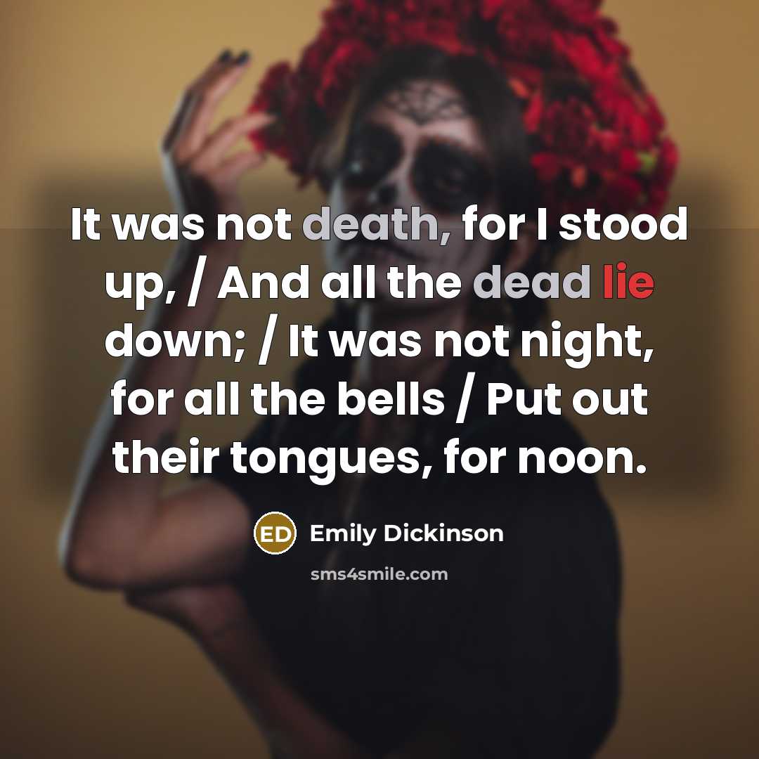“It was not death, for I stood up, / And all the dead lie down; / It was not night, for all the bells / Put out their tongues, for noon.” quote by Emily Dickinson
