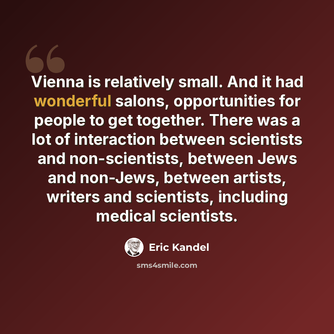 “Vienna is relatively small. And it had wonderful salons, opportunities for people to get together. There was a lot of interaction between scientists and non-scientists, between Jews and non-Jews, between artists, writers and scientists, including medical scientists.” quote by Eric Kandel
