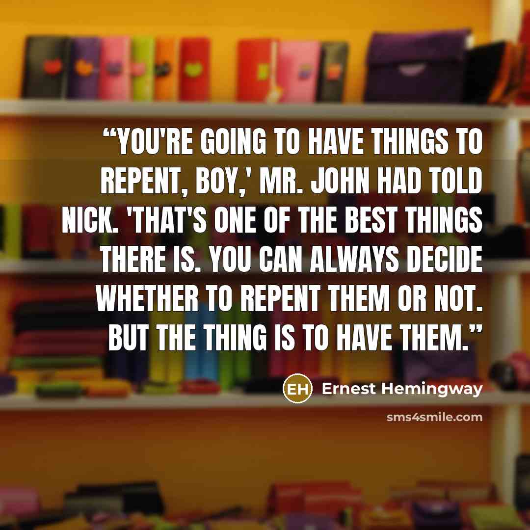 “You're going to have things to repent, boy,' Mr. John had told Nick. 'That's one of the best things there is. You can always decide whether to repent them or not. But the thing is to have them.” quote by Ernest Hemingway
