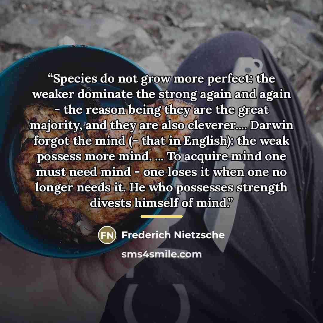“Species do not grow more perfect: the weaker dominate the strong again and again - the reason being they are the great majority, and they are also cleverer… Darwin forgot the mind (- that in English): the weak possess more mind. ... To acquire mind one must need mind - one loses it when one no…” quote by Frederich Nietzsche